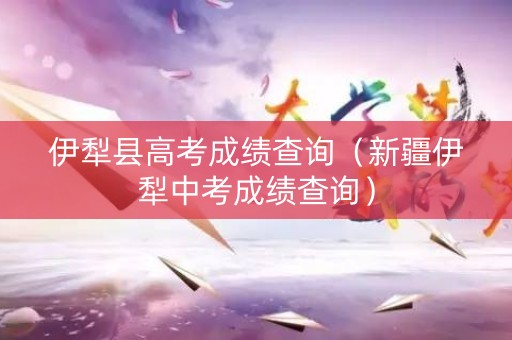 伊犁县高考成绩查询（新疆伊犁中考成绩查询）