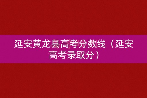 延安黄龙县高考分数线（延安高考录取分）