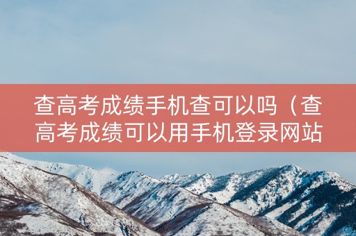 查高考成绩手机查可以吗（查高考成绩可以用手机登录网站查吗）