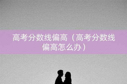 高考分数线偏高（高考分数线偏高怎么办）