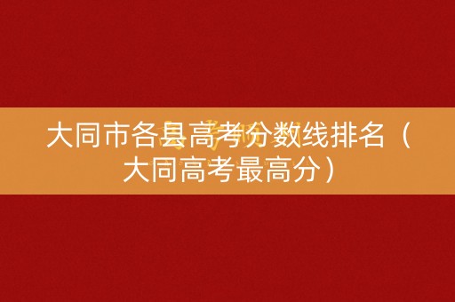 大同市各县高考分数线排名（大同高考最高分）