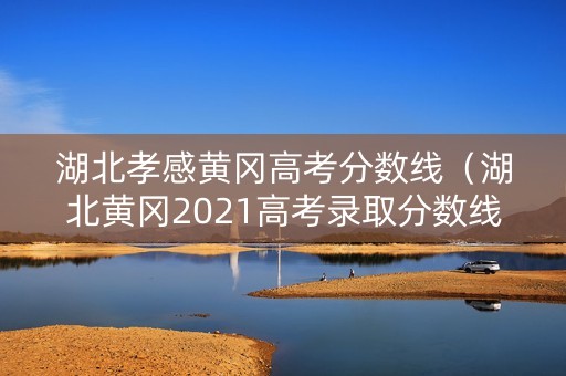 湖北孝感黄冈高考分数线（湖北黄冈2021高考录取分数线）