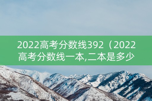 2022高考分数线392（2022高考分数线一本,二本是多少）