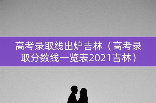 高考录取线出炉吉林（高考录取分数线一览表2021吉林）