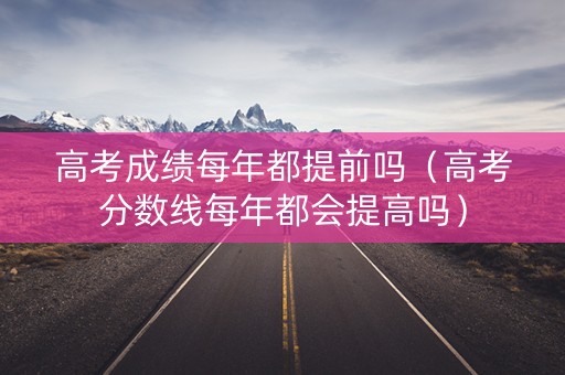 高考成绩每年都提前吗（高考分数线每年都会提高吗）