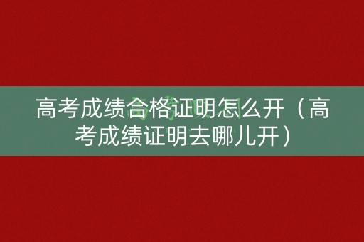 高考成绩合格证明怎么开（高考成绩证明去哪儿开）