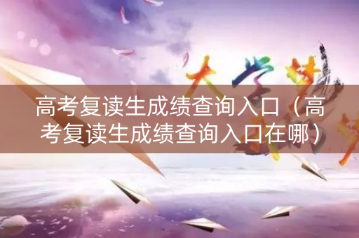 高考复读生成绩查询入口（高考复读生成绩查询入口在哪）