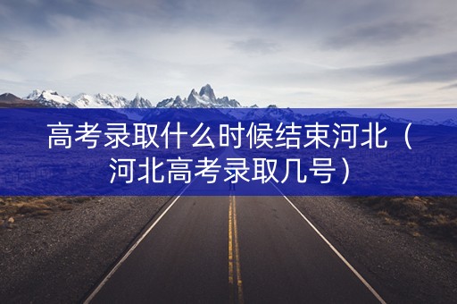 高考录取什么时候结束河北（河北高考录取几号）