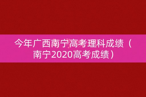 今年广西南宁高考理科成绩（南宁2020高考成绩）