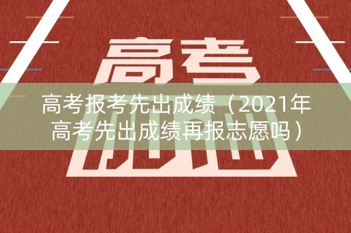 高考报考先出成绩（2021年高考先出成绩再报志愿吗）