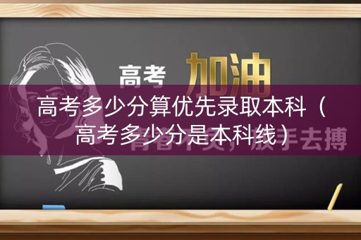 高考多少分算优先录取本科（高考多少分是本科线）