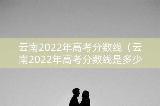 云南2022年高考分数线（云南2022年高考分数线是多少）