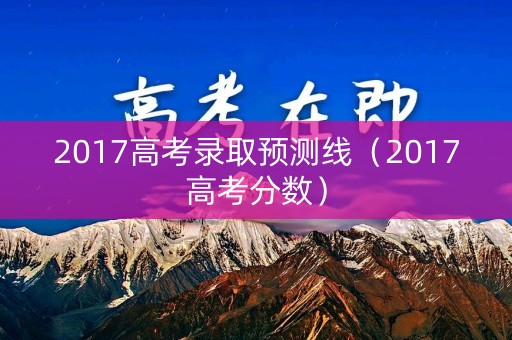2017高考录取预测线（2017高考分数）