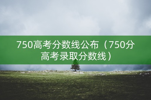 750高考分数线公布（750分高考录取分数线）