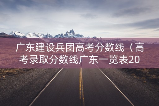 广东建设兵团高考分数线（高考录取分数线广东一览表2021）