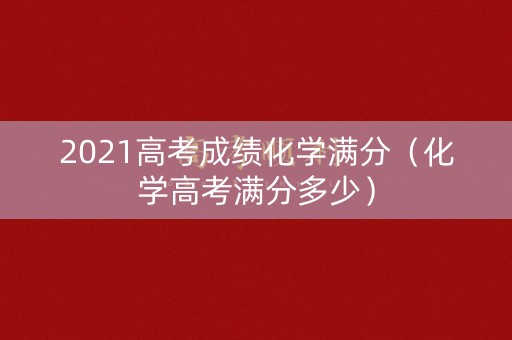 2021高考成绩化学满分（化学高考满分多少）