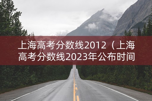 上海高考分数线2012（上海高考分数线2023年公布时间）