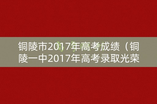 铜陵市2017年高考成绩（铜陵一中2017年高考录取光荣榜）