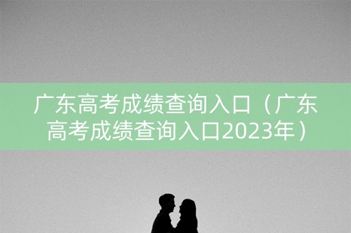 广东高考成绩查询入口（广东高考成绩查询入口2023年）