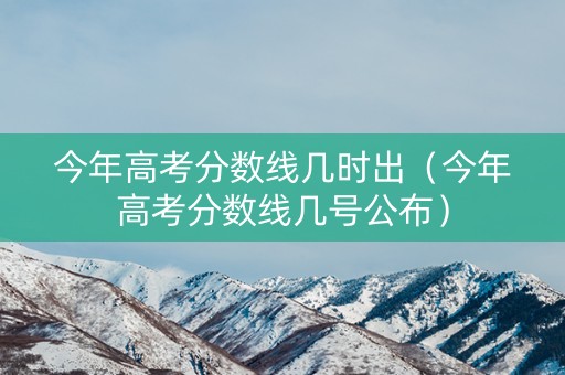 今年高考分数线几时出（今年高考分数线几号公布）