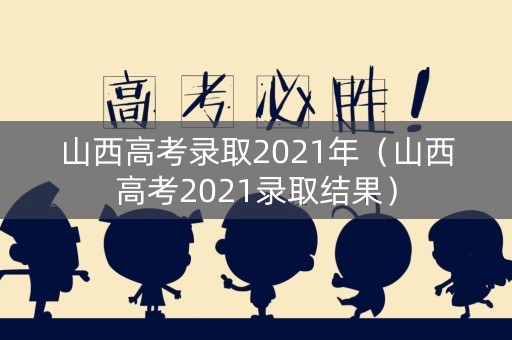 山西高考录取2021年（山西高考2021录取结果）