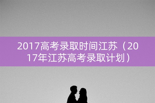 2017高考录取时间江苏（2017年江苏高考录取计划）