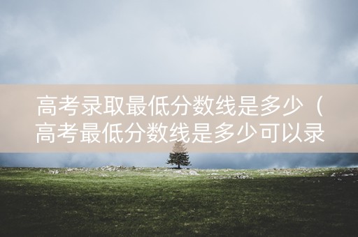 高考录取最低分数线是多少（高考最低分数线是多少可以录取大学）