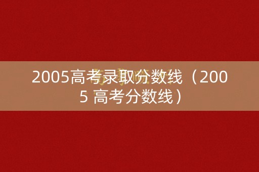 2005高考录取分数线（2005 高考分数线）
