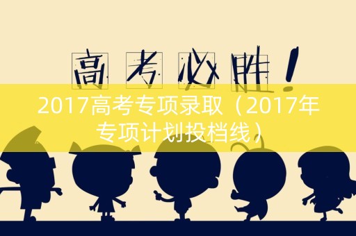 2017高考专项录取（2017年专项计划投档线）