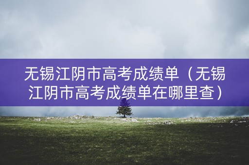 无锡江阴市高考成绩单（无锡江阴市高考成绩单在哪里查）