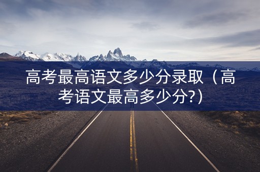高考最高语文多少分录取（高考语文最高多少分?）