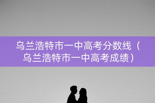 乌兰浩特市一中高考分数线（乌兰浩特市一中高考成绩）