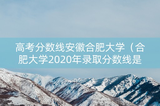 高考分数线安徽合肥大学（合肥大学2020年录取分数线是多少）