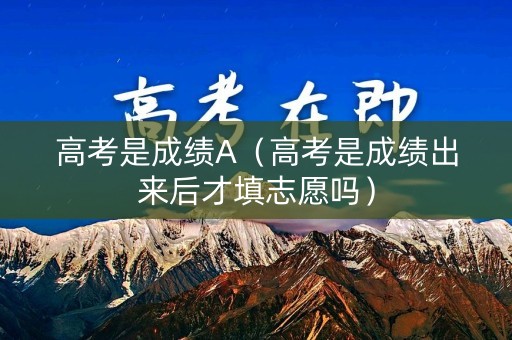 高考是成绩A（高考是成绩出来后才填志愿吗）