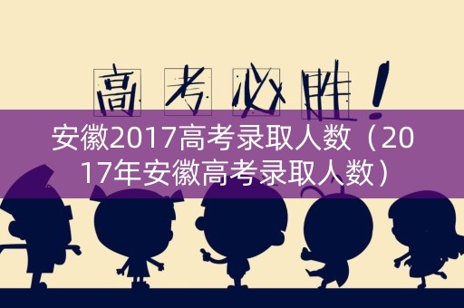 安徽2017高考录取人数（2017年安徽高考录取人数）