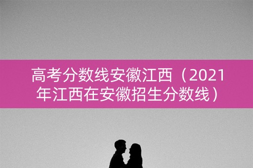 高考分数线安徽江西（2021年江西在安徽招生分数线）