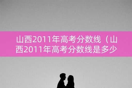 山西2011年高考分数线（山西2011年高考分数线是多少）