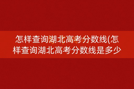 怎样查询湖北高考分数线(怎样查询湖北高考分数线是多少)