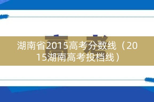 湖南省2015高考分数线（2015湖南高考投档线）