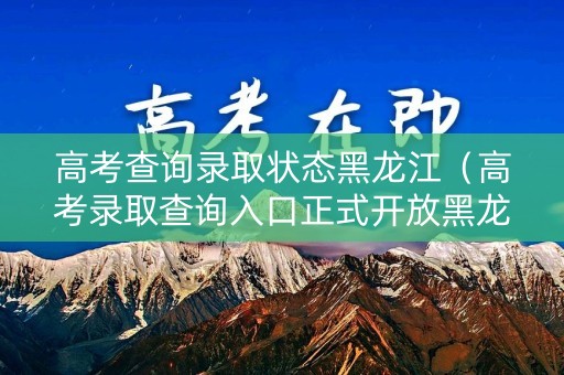 高考查询录取状态黑龙江（高考录取查询入口正式开放黑龙江）