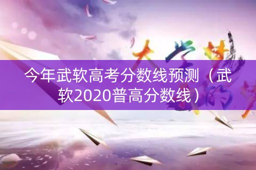 今年武软高考分数线预测（武软2020普高分数线）