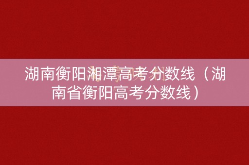 湖南衡阳湘潭高考分数线（湖南省衡阳高考分数线）