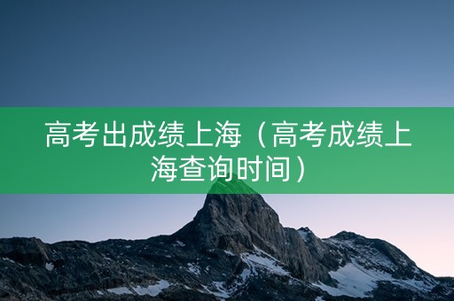 高考出成绩上海（高考成绩上海查询时间）