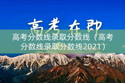 高考分数线录取分数线（高考分数线录取分数线2021）