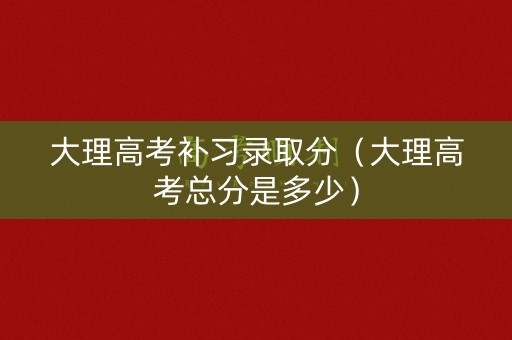 大理高考补习录取分（大理高考总分是多少）