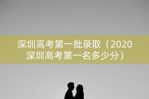 深圳高考第一批录取（2020深圳高考第一名多少分）