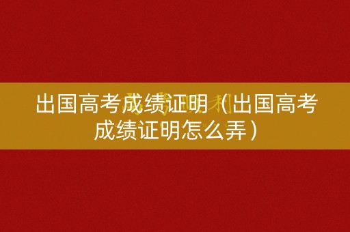 出国高考成绩证明（出国高考成绩证明怎么弄）