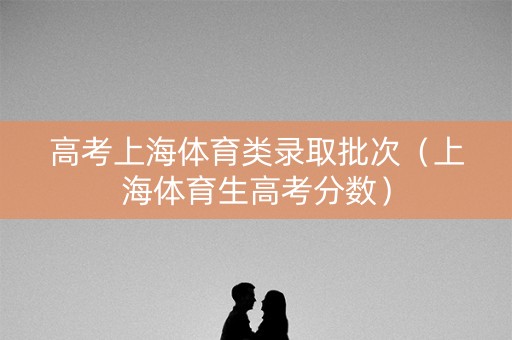 高考上海体育类录取批次（上海体育生高考分数）