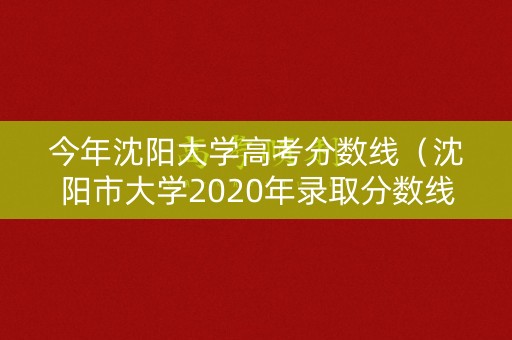 今年沈阳大学高考分数线（沈阳市大学2020年录取分数线）