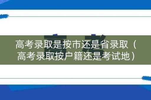 高考录取是按市还是省录取（高考录取按户籍还是考试地）